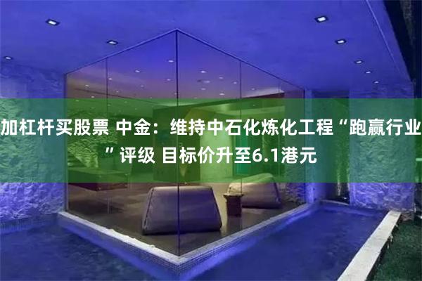 加杠杆买股票 中金：维持中石化炼化工程“跑赢行业”评级 目标价升至6.1港元