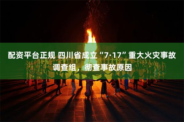 配资平台正规 四川省成立“7·17”重大火灾事故调查组，彻查事故原因