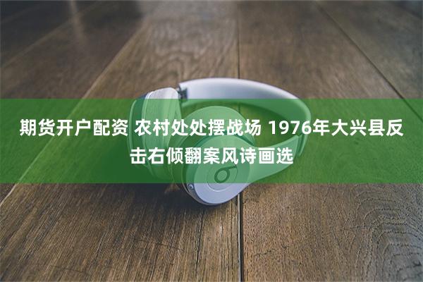 期货开户配资 农村处处摆战场 1976年大兴县反击右倾翻案风诗画选