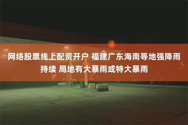 网络股票线上配资开户 福建广东海南等地强降雨持续 局地有大暴雨或特大暴雨