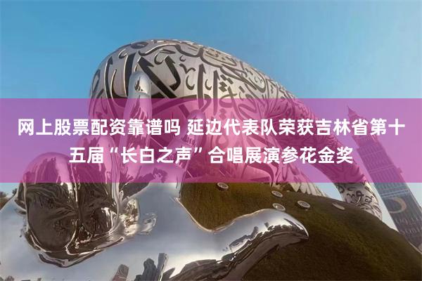 网上股票配资靠谱吗 延边代表队荣获吉林省第十五届“长白之声”合唱展演参花金奖