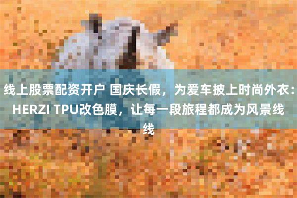 线上股票配资开户 国庆长假，为爱车披上时尚外衣：HERZI TPU改色膜，让每一段旅程都成为风景线