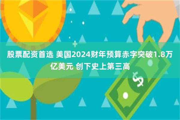 股票配资首选 美国2024财年预算赤字突破1.8万亿美元 创下史上第三高