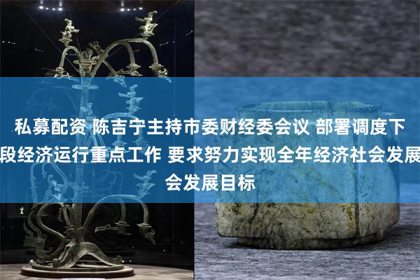 私募配资 陈吉宁主持市委财经委会议 部署调度下一阶段经济运行重点工作 要求努力实现全年经济社会发展目标