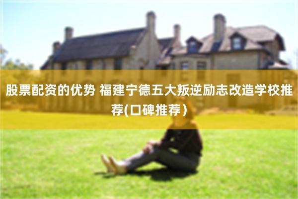 股票配资的优势 福建宁德五大叛逆励志改造学校推荐(口碑推荐）