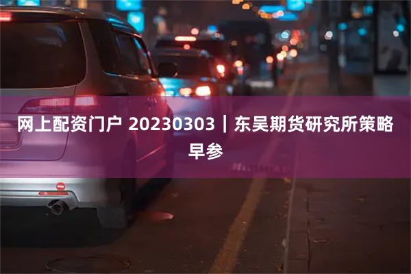 网上配资门户 20230303｜东吴期货研究所策略早参