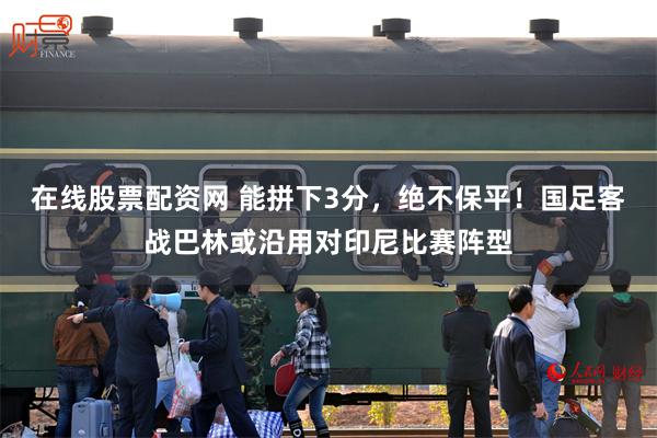 在线股票配资网 能拼下3分，绝不保平！国足客战巴林或沿用对印尼比赛阵型