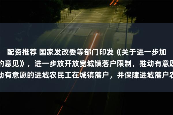 配资推荐 国家发改委等部门印发《关于进一步加强农民工服务保障工作的意见》，进一步放开放宽城镇落户限制，推动有意愿的进城农民工在城镇落户，并保障进城落户农民工合法土地权益