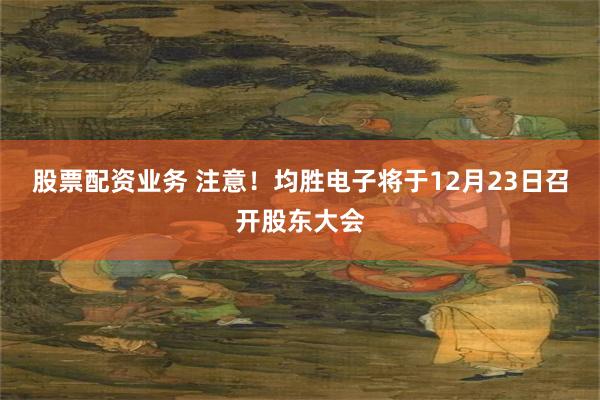 股票配资业务 注意！均胜电子将于12月23日召开股东大会