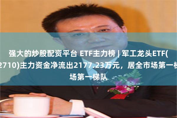 强大的炒股配资平台 ETF主力榜 | 军工龙头ETF(512710)主力资金净流出2177.23万元，居全市场第一梯队