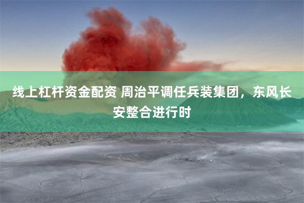 线上杠杆资金配资 周治平调任兵装集团，东风长安整合进行时