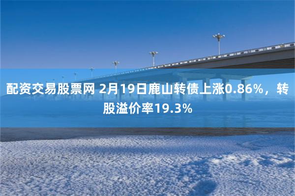 配资交易股票网 2月19日鹿山转债上涨0.86%，转股溢价率19.3%