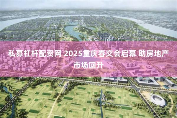 私募杠杆配资网 2025重庆春交会启幕 助房地产市场回升