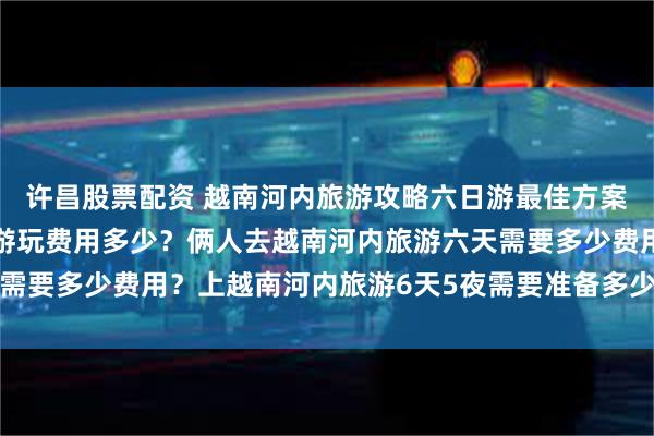 许昌股票配资 越南河内旅游攻略六日游最佳方案？越南河内旅游团6天游玩费用多少？俩人去越南河内旅游六天需要多少费用？上越南河内旅游6天5夜需要准备多少钱？越南旅游