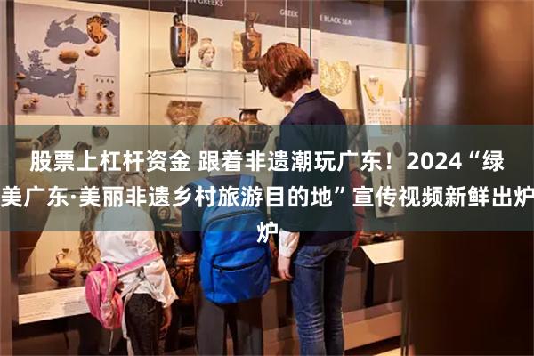 股票上杠杆资金 跟着非遗潮玩广东！2024“绿美广东·美丽非遗乡村旅游目的地”宣传视频新鲜出炉