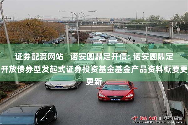 证券配资网站   诺安圆鼎定开债: 诺安圆鼎定期开放债券型发起式证券投资基金基金产品资料概要更新
