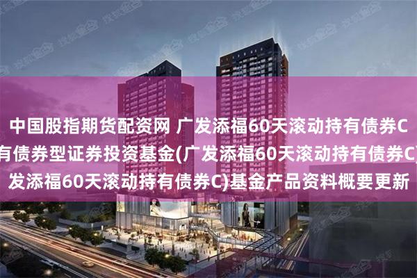 中国股指期货配资网 广发添福60天滚动持有债券C: 广发添福60天滚动持有债券型证券投资基金(广发添福60天滚动持有债券C)基金产品资料概要更新