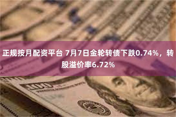 正规按月配资平台 7月7日金轮转债下跌0.74%，转股溢价率6.72%