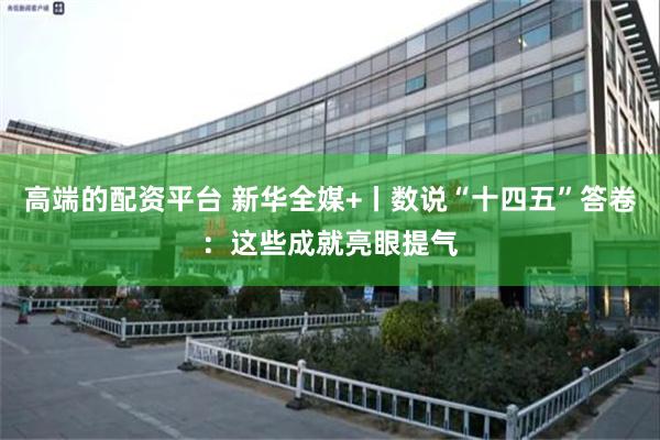 高端的配资平台 新华全媒+丨数说“十四五”答卷：这些成就亮眼提气