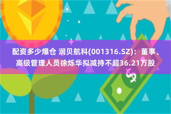 配资多少爆仓 润贝航科(001316.SZ)：董事、高级管理人员徐烁华拟减持不超36.21万股